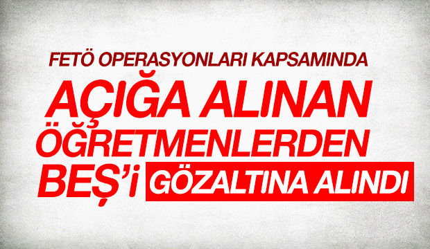 AÇIĞA ALINAN ÖĞRETMENLERDEN BEŞİ GÖZALTINA ALINDI