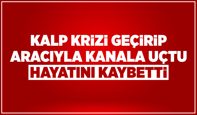 Kalp krizi geçiren sürücü aracıyla su kanalına uçtu: 1 ölü
