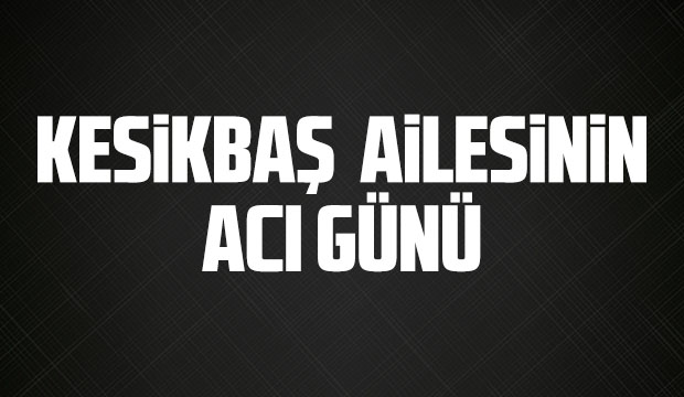 Kesikbaş ailesinin acı günü