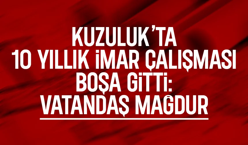 Kuzuluk’ta 10 Yıllık İmar çalışması boşa gitti