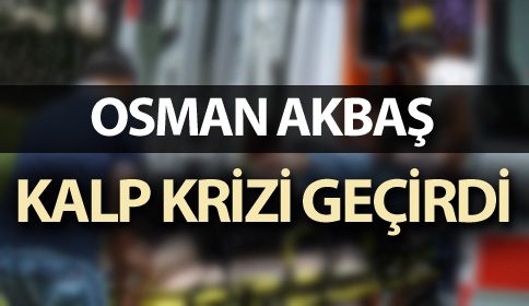 OSMAN AKBAŞ KALP KRİZİ GEÇİRDİ