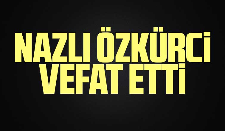 Nazlı Özkürci vefat etti