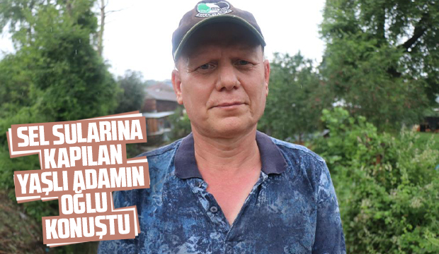 Sel sularına kapılan yaşlı adamın oğlu konuştu