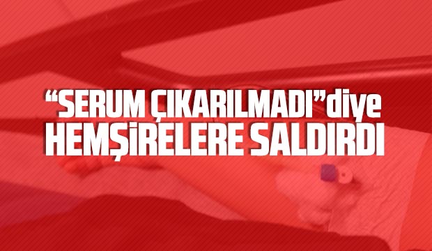 Serum çıkarılmadı diye hemşirelere saldırdı